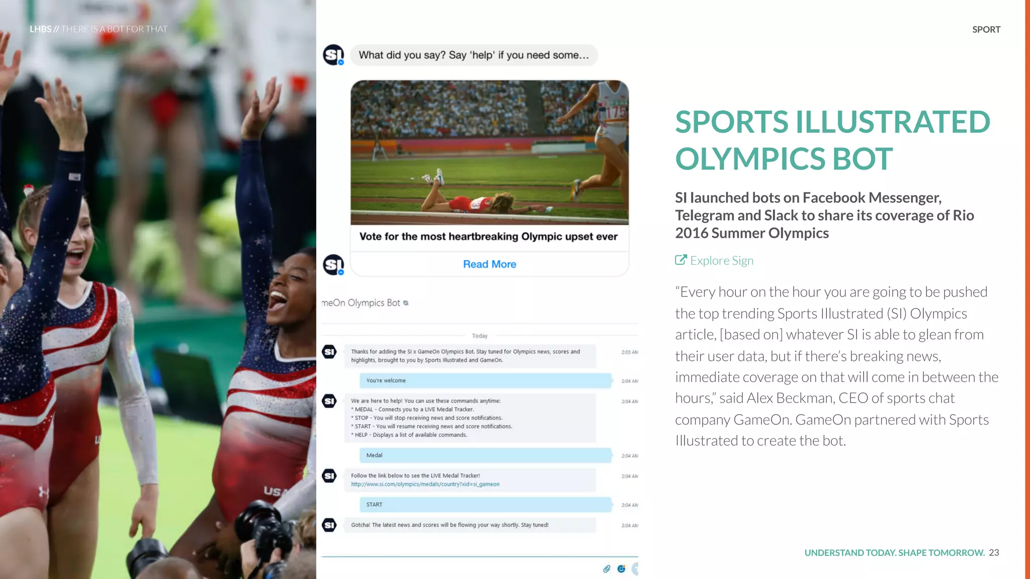 UNDERSTAND TODAY. SHAPE TOMORROW.Source:
SPORTS ILLUSTRATED
OLYMPICS BOT
SI launched bots on Facebook Messenger,
Telegram and Slack to share its coverage of Rio
2016 Summer Olympics
Explore Sign
“Every hour on the hour you are going to be pushed
the top trending Sports Illustrated (SI) Olympics
article, [based on] whatever SI is able to glean from
their user data, but if there’s breaking news,
immediate coverage on that will come in between the
hours,” said Alex Beckman, CEO of sports chat
company GameOn. GameOn partnered with Sports
Illustrated to create the bot.
23
LHBS // THERE IS A BOT FOR THAT SPORT
 