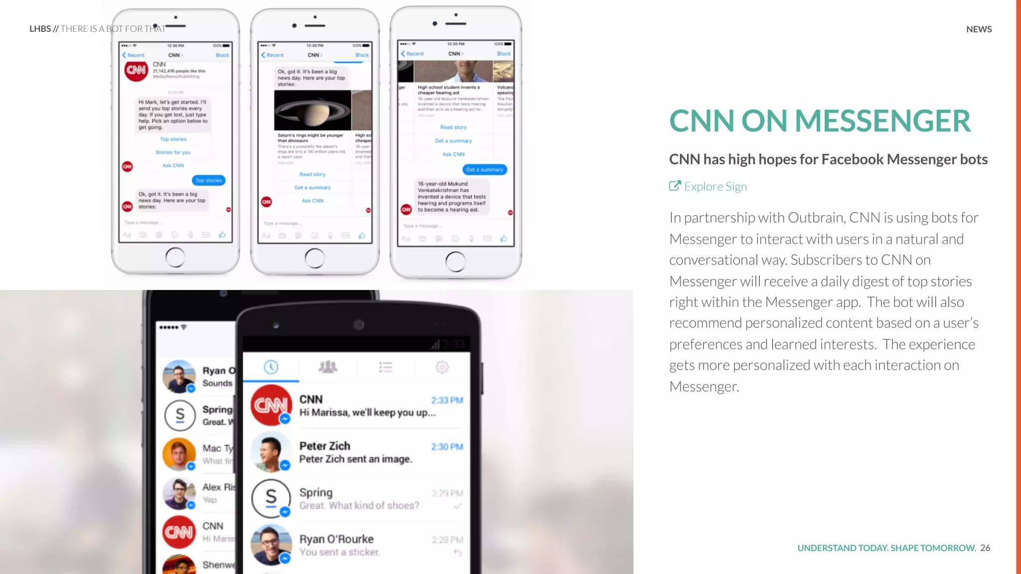 UNDERSTAND TODAY. SHAPE TOMORROW.Source:
CNN ON MESSENGER
CNN has high hopes for Facebook Messenger bots
Explore Sign
In partnership with Outbrain, CNN is using bots for
Messenger to interact with users in a natural and
conversational way. Subscribers to CNN on
Messenger will receive a daily digest of top stories
right within the Messenger app. The bot will also
recommend personalized content based on a user’s
preferences and learned interests. The experience
gets more personalized with each interaction on
Messenger.
26
LHBS // THERE IS A BOT FOR THAT NEWS
 