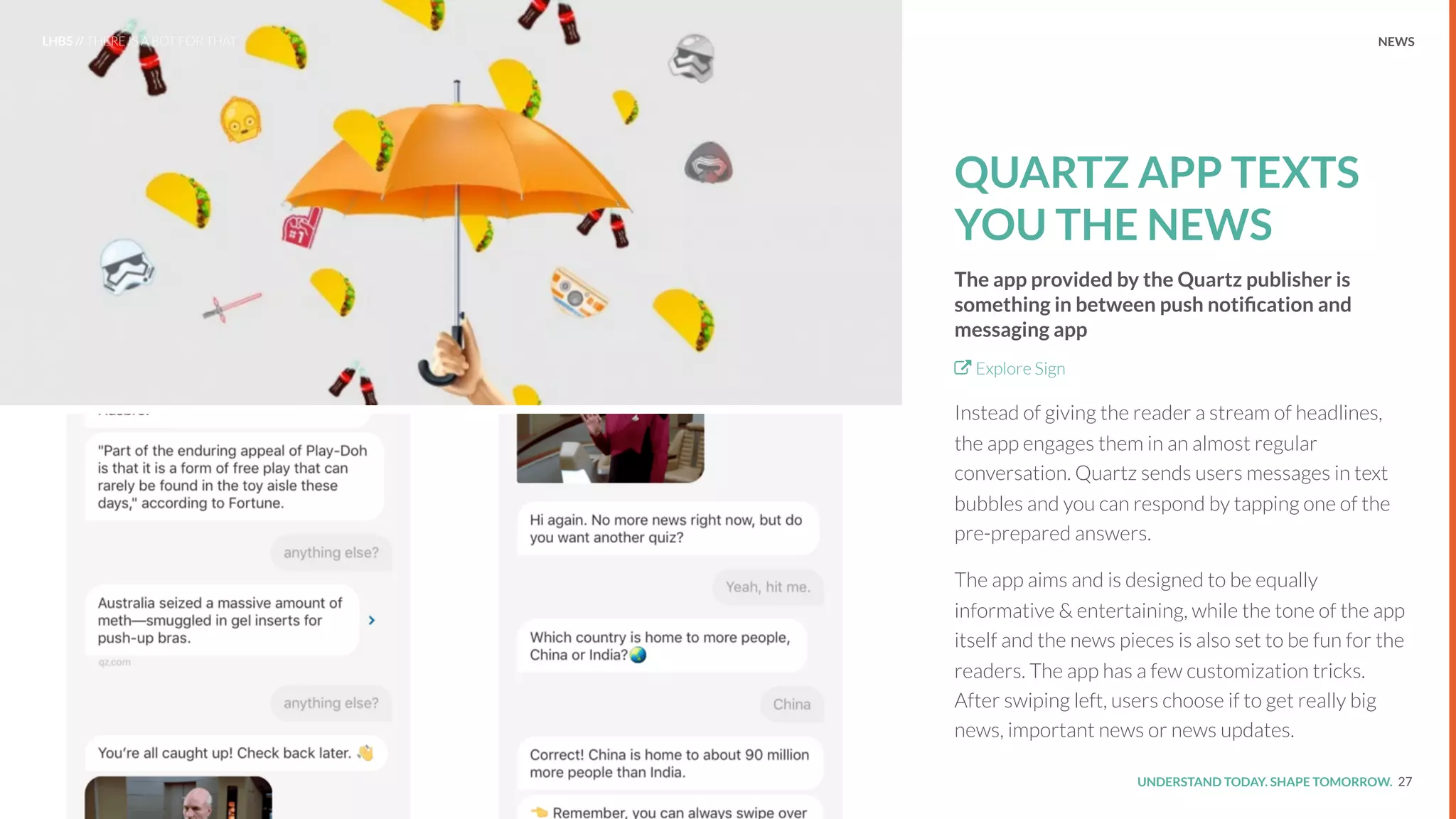 UNDERSTAND TODAY. SHAPE TOMORROW.Source:
QUARTZ APP TEXTS
YOU THE NEWS
The app provided by the Quartz publisher is
something in between push notiﬁcation and
messaging app
Explore Sign
Instead of giving the reader a stream of headlines,
the app engages them in an almost regular
conversation. Quartz sends users messages in text
bubbles and you can respond by tapping one of the
pre-prepared answers.
The app aims and is designed to be equally
informative & entertaining, while the tone of the app
itself and the news pieces is also set to be fun for the
readers. The app has a few customization tricks.
After swiping left, users choose if to get really big
news, important news or news updates.
27
LHBS // THERE IS A BOT FOR THAT NEWS
 