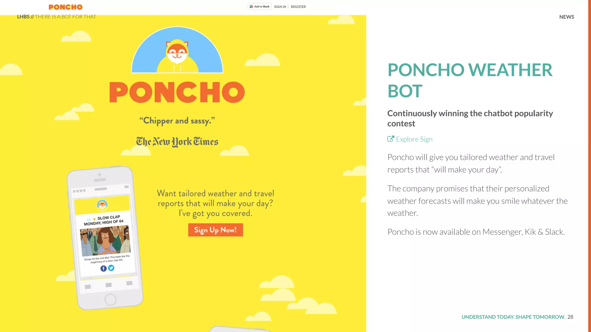 UNDERSTAND TODAY. SHAPE TOMORROW.Source:
REPORT TITLE // IMPLICATIONS.
PONCHO WEATHER
BOT
Continuously winning the chatbot popularity
contest
Explore Sign
Poncho will give you tailored weather and travel
reports that “will make your day”.
The company promises that their personalized
weather forecasts will make you smile whatever the
weather.
Poncho is now available on Messenger, Kik & Slack.
28
LHBS // THERE IS A BOT FOR THAT NEWS
 