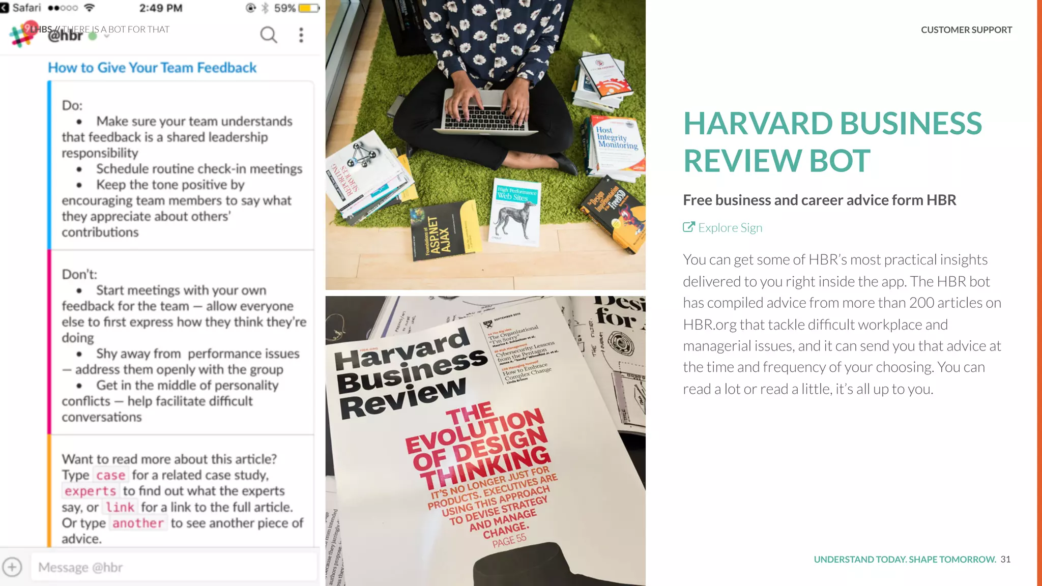 UNDERSTAND TODAY. SHAPE TOMORROW.Source:
REPORT TITLE // IMPLICATIONS.
HARVARD BUSINESS
REVIEW BOT
Free business and career advice form HBR
Explore Sign
You can get some of HBR’s most practical insights
delivered to you right inside the app. The HBR bot
has compiled advice from more than 200 articles on
HBR.org that tackle difﬁcult workplace and
managerial issues, and it can send you that advice at
the time and frequency of your choosing. You can
read a lot or read a little, it’s all up to you.
31
LHBS // THERE IS A BOT FOR THAT CUSTOMER SUPPORT
 