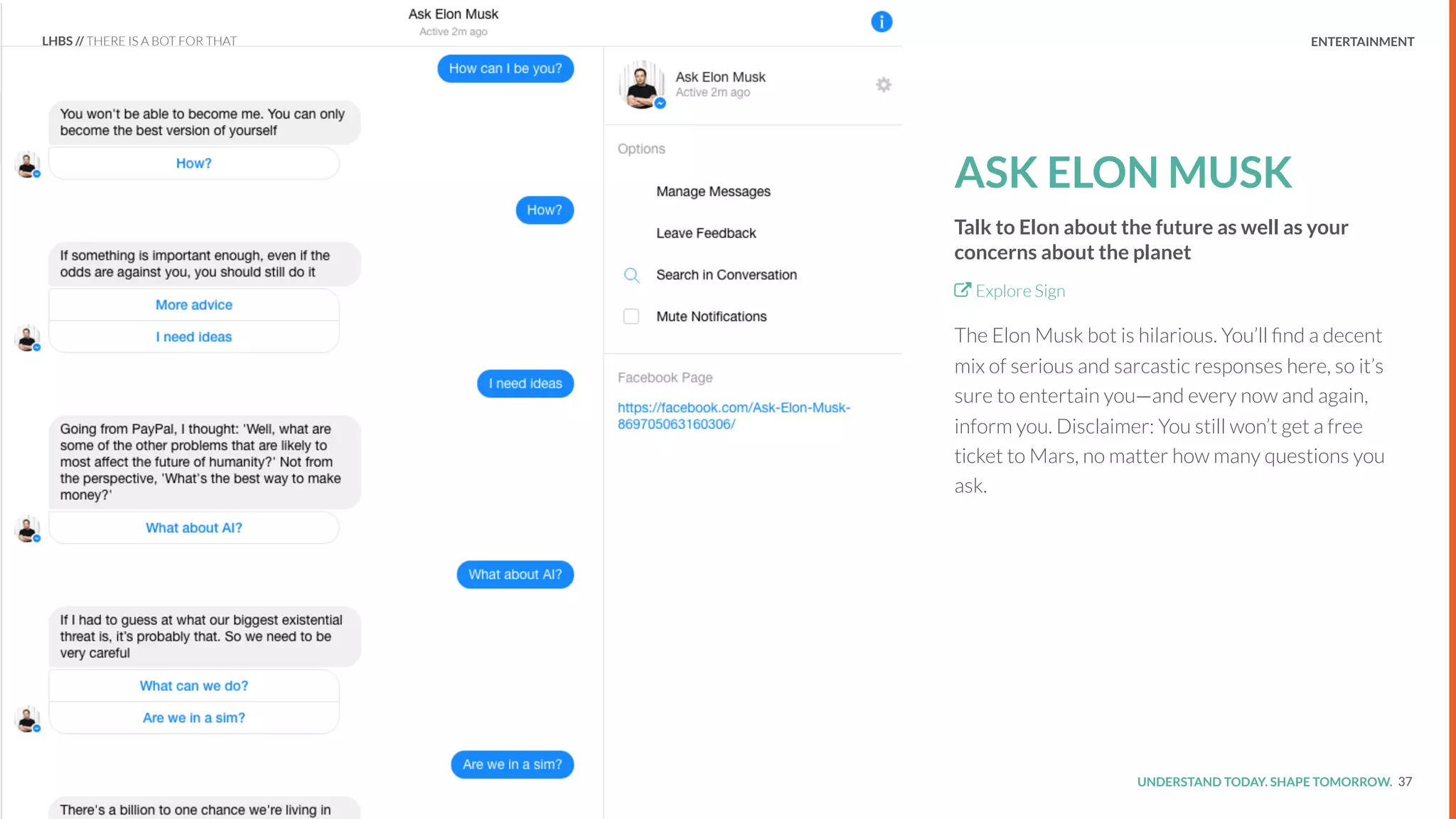 UNDERSTAND TODAY. SHAPE TOMORROW.Source:
REPORT TITLE // IMPLICATIONS.
ASK ELON MUSK
Talk to Elon about the future as well as your
concerns about the planet
Explore Sign
The Elon Musk bot is hilarious. You’ll ﬁnd a decent
mix of serious and sarcastic responses here, so it’s
sure to entertain you—and every now and again,
inform you. Disclaimer: You still won’t get a free
ticket to Mars, no matter how many questions you
ask.
37
LHBS // THERE IS A BOT FOR THAT ENTERTAINMENT
 
