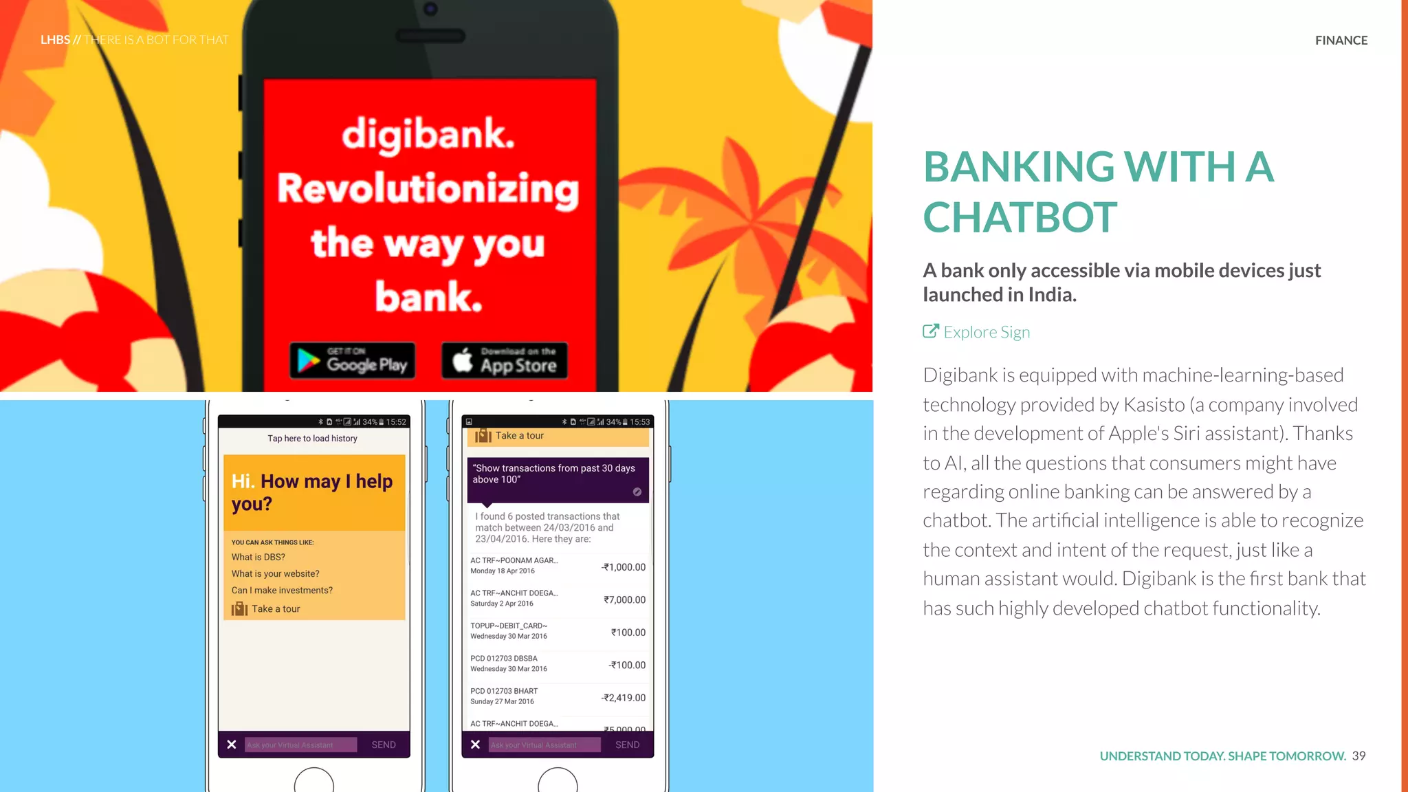 UNDERSTAND TODAY. SHAPE TOMORROW.Source:
FINANCE
BANKING WITH A
CHATBOT
A bank only accessible via mobile devices just
launched in India.
Explore Sign
Digibank is equipped with machine-learning-based
technology provided by Kasisto (a company involved
in the development of Apple's Siri assistant). Thanks
to AI, all the questions that consumers might have
regarding online banking can be answered by a
chatbot. The artiﬁcial intelligence is able to recognize
the context and intent of the request, just like a
human assistant would. Digibank is the ﬁrst bank that
has such highly developed chatbot functionality.
39
LHBS // THERE IS A BOT FOR THAT
 