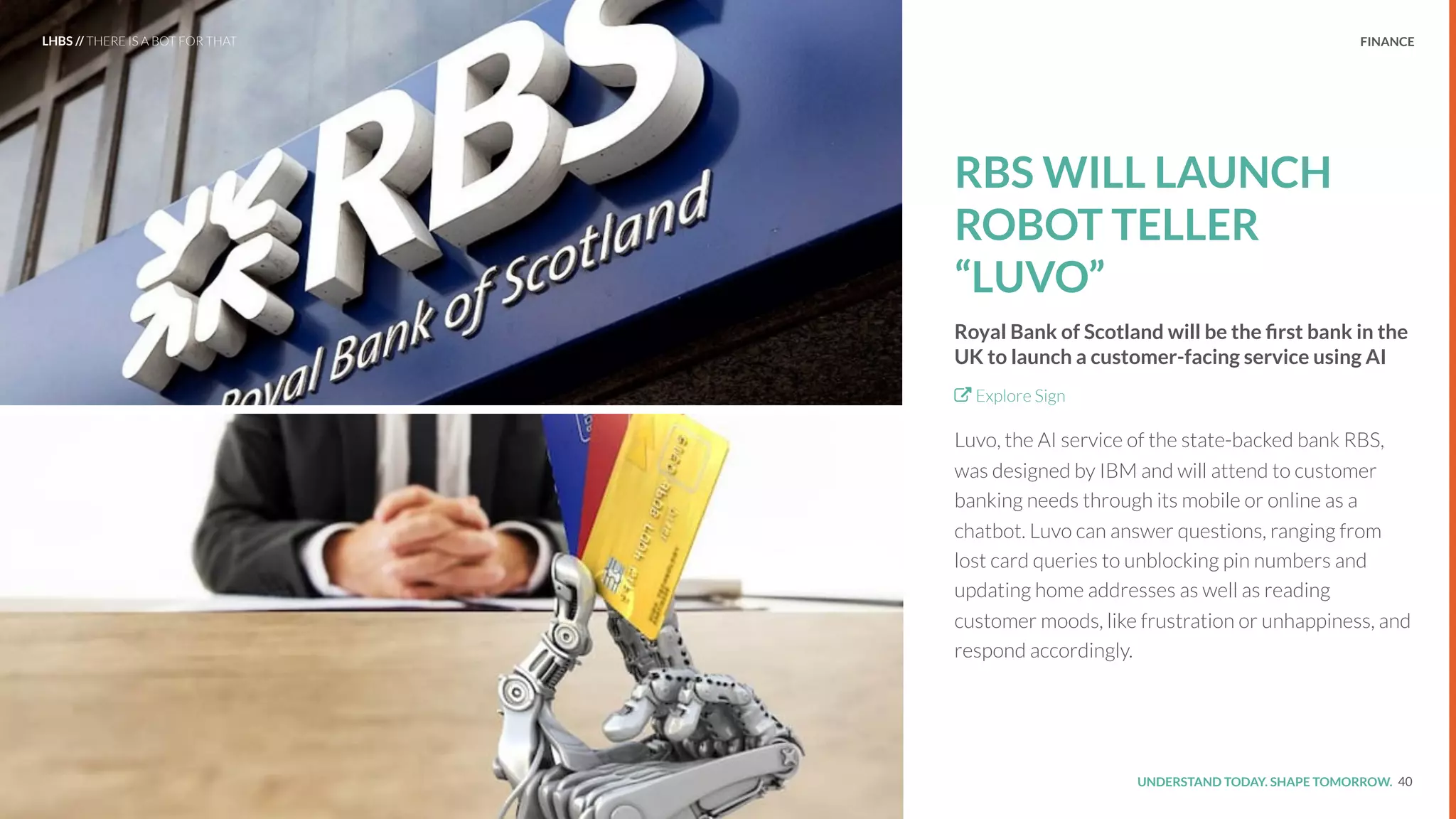 UNDERSTAND TODAY. SHAPE TOMORROW.Source:
FINANCE
RBS WILL LAUNCH
ROBOT TELLER
“LUVO”
Royal Bank of Scotland will be the ﬁrst bank in the
UK to launch a customer-facing service using AI
Explore Sign
Luvo, the AI service of the state-backed bank RBS,
was designed by IBM and will attend to customer
banking needs through its mobile or online as a
chatbot. Luvo can answer questions, ranging from
lost card queries to unblocking pin numbers and
updating home addresses as well as reading
customer moods, like frustration or unhappiness, and
respond accordingly.
40
LHBS // THERE IS A BOT FOR THAT
 