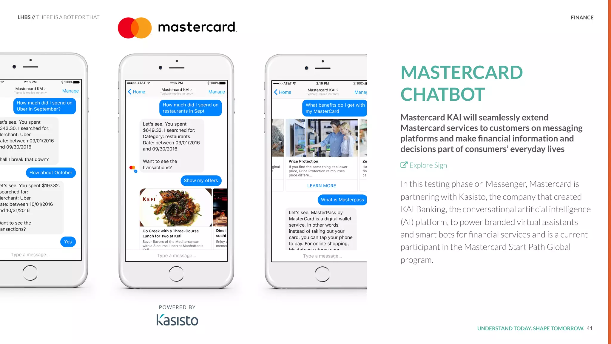 UNDERSTAND TODAY. SHAPE TOMORROW.Source:
REPORT TITLE // IMPLICATIONS. FINANCE
MASTERCARD
CHATBOT
Mastercard KAI will seamlessly extend
Mastercard services to customers on messaging
platforms and make ﬁnancial information and
decisions part of consumers’ everyday lives
Explore Sign
In this testing phase on Messenger, Mastercard is
partnering with Kasisto, the company that created
KAI Banking, the conversational artiﬁcial intelligence
(AI) platform, to power branded virtual assistants
and smart bots for ﬁnancial services and is a current
participant in the Mastercard Start Path Global
program.
41
LHBS // THERE IS A BOT FOR THAT
 