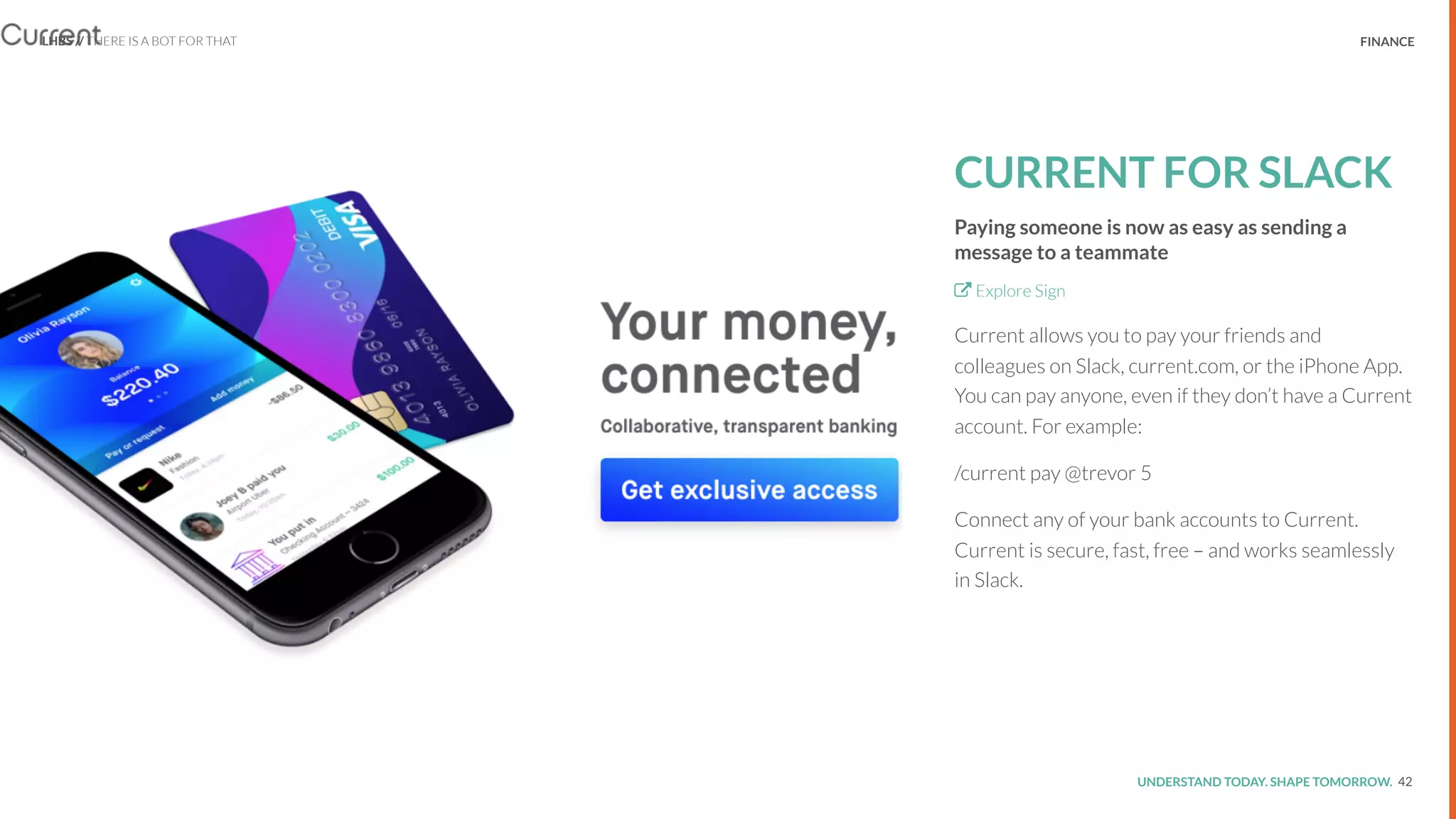UNDERSTAND TODAY. SHAPE TOMORROW.Source:
REPORT TITLE // IMPLICATIONS. FINANCE
CURRENT FOR SLACK
Paying someone is now as easy as sending a
message to a teammate
Explore Sign
Current allows you to pay your friends and
colleagues on Slack, current.com, or the iPhone App.
You can pay anyone, even if they don’t have a Current
account. For example:
/current pay @trevor 5
Connect any of your bank accounts to Current.
Current is secure, fast, free – and works seamlessly
in Slack.
42
LHBS // THERE IS A BOT FOR THAT
 