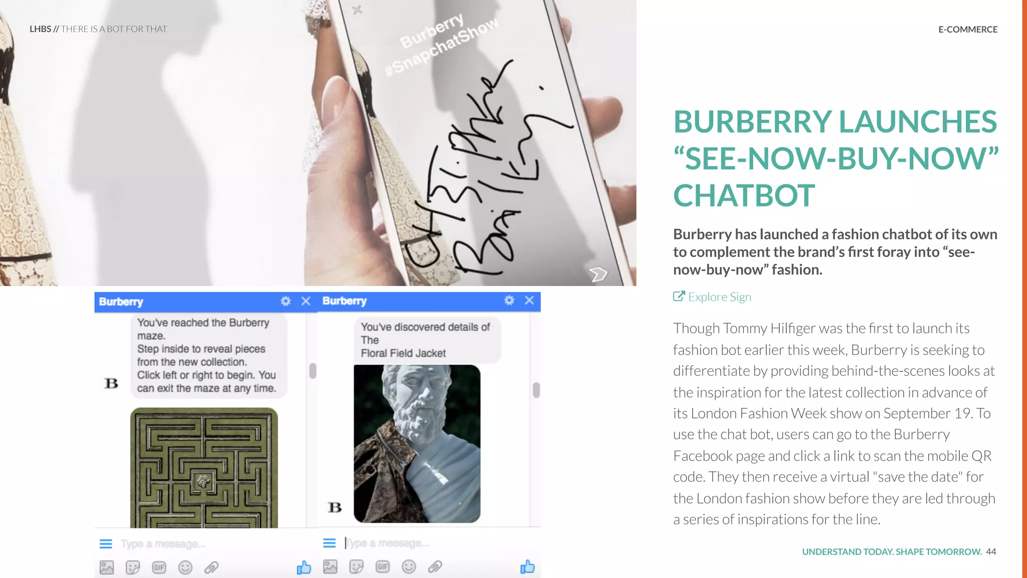 UNDERSTAND TODAY. SHAPE TOMORROW.Source:
E-COMMERCE
BURBERRY LAUNCHES
“SEE-NOW-BUY-NOW”
CHATBOT
Burberry has launched a fashion chatbot of its own
to complement the brand’s ﬁrst foray into “see-
now-buy-now” fashion.
Explore Sign
Though Tommy Hilﬁger was the ﬁrst to launch its
fashion bot earlier this week, Burberry is seeking to
differentiate by providing behind-the-scenes looks at
the inspiration for the latest collection in advance of
its London Fashion Week show on September 19. To
use the chat bot, users can go to the Burberry
Facebook page and click a link to scan the mobile QR
code. They then receive a virtual "save the date" for
the London fashion show before they are led through
a series of inspirations for the line.
44
LHBS // THERE IS A BOT FOR THAT
 
