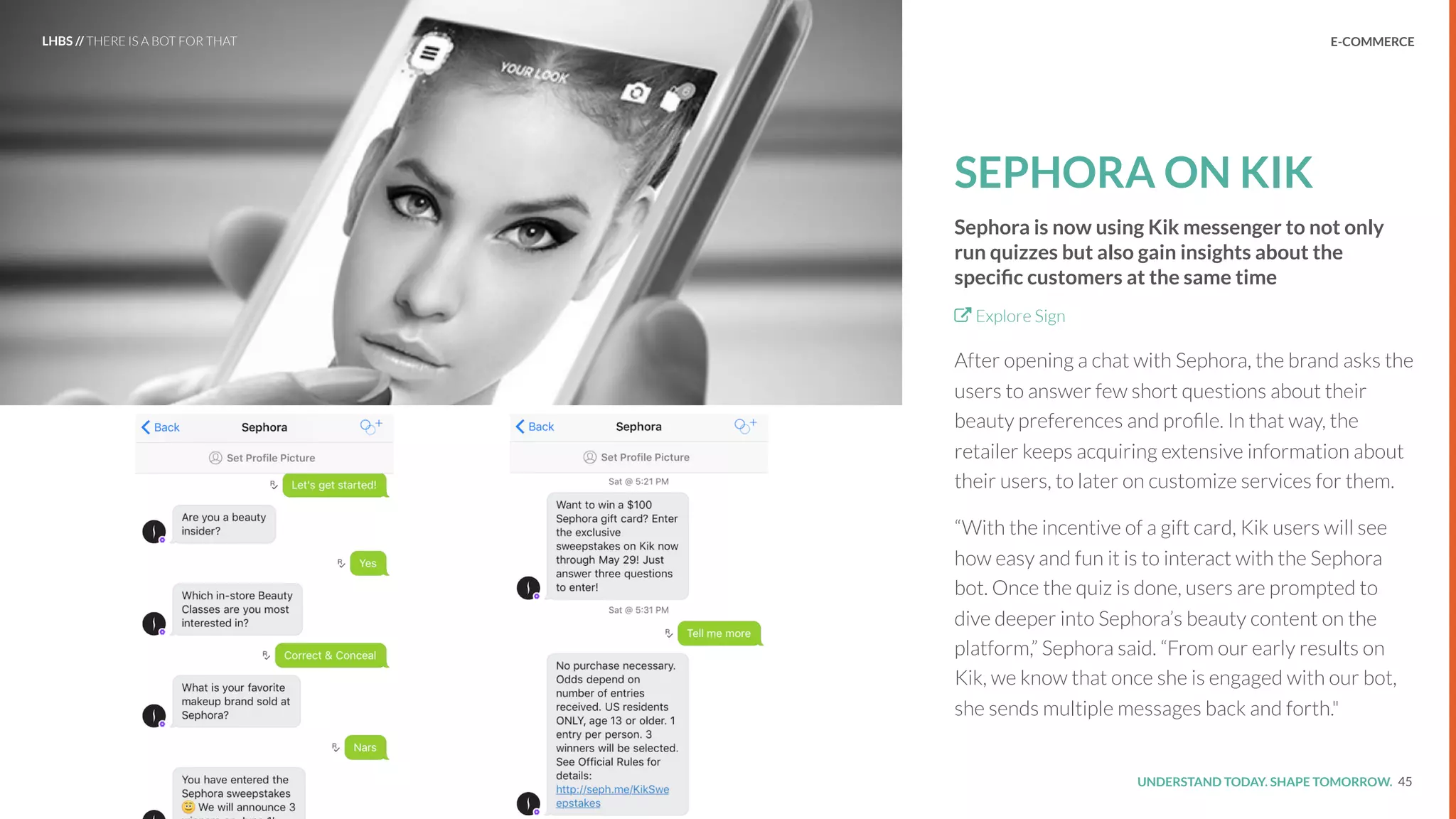 UNDERSTAND TODAY. SHAPE TOMORROW.Source:
SEPHORA ON KIK
Sephora is now using Kik messenger to not only
run quizzes but also gain insights about the
speciﬁc customers at the same time
Explore Sign
After opening a chat with Sephora, the brand asks the
users to answer few short questions about their
beauty preferences and proﬁle. In that way, the
retailer keeps acquiring extensive information about
their users, to later on customize services for them.
“With the incentive of a gift card, Kik users will see
how easy and fun it is to interact with the Sephora
bot. Once the quiz is done, users are prompted to
dive deeper into Sephora’s beauty content on the
platform,” Sephora said. “From our early results on
Kik, we know that once she is engaged with our bot,
she sends multiple messages back and forth."
45
LHBS // THERE IS A BOT FOR THAT E-COMMERCE
 