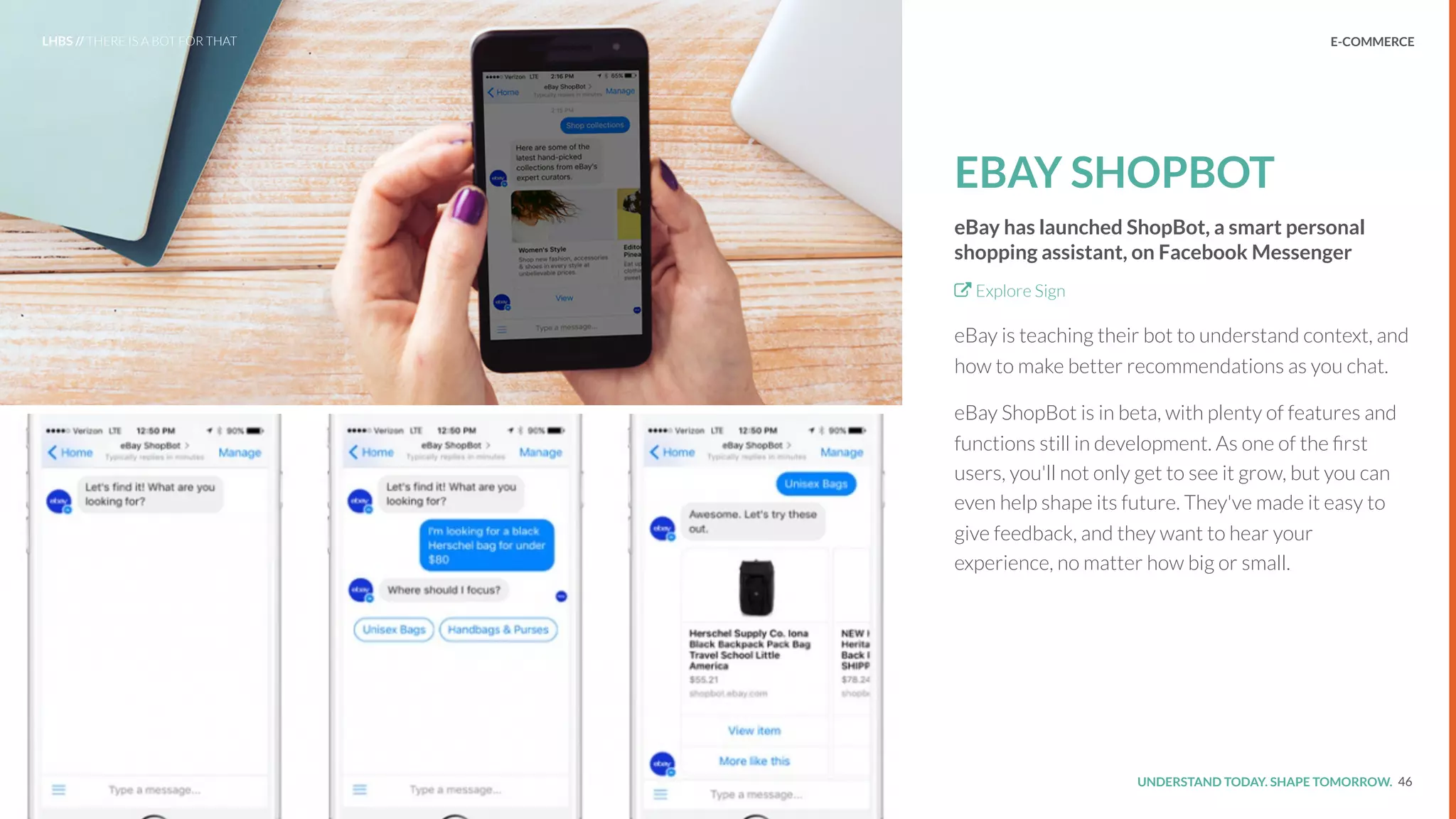 UNDERSTAND TODAY. SHAPE TOMORROW.Source:
EBAY SHOPBOT
eBay has launched ShopBot, a smart personal
shopping assistant, on Facebook Messenger
Explore Sign
eBay is teaching their bot to understand context, and
how to make better recommendations as you chat.
eBay ShopBot is in beta, with plenty of features and
functions still in development. As one of the ﬁrst
users, you'll not only get to see it grow, but you can
even help shape its future. They've made it easy to
give feedback, and they want to hear your
experience, no matter how big or small.
46
LHBS // THERE IS A BOT FOR THAT E-COMMERCE
 