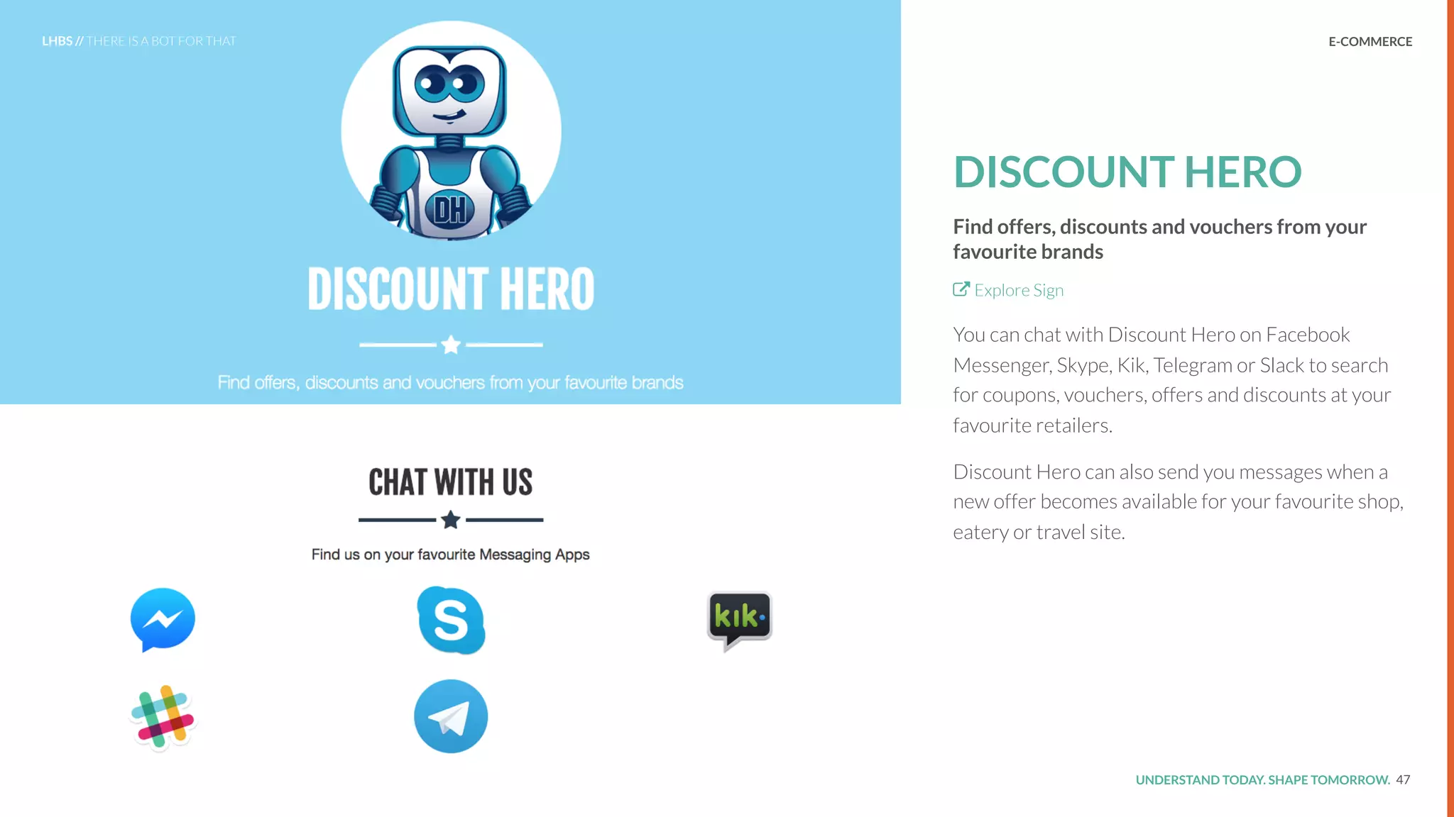 UNDERSTAND TODAY. SHAPE TOMORROW.Source:
DISCOUNT HERO
Find offers, discounts and vouchers from your
favourite brands
Explore Sign
You can chat with Discount Hero on Facebook
Messenger, Skype, Kik, Telegram or Slack to search
for coupons, vouchers, offers and discounts at your
favourite retailers.
Discount Hero can also send you messages when a
new offer becomes available for your favourite shop,
eatery or travel site.
47
LHBS // THERE IS A BOT FOR THAT E-COMMERCE
 