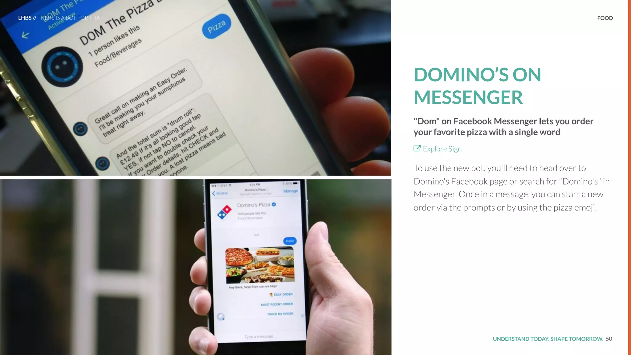 UNDERSTAND TODAY. SHAPE TOMORROW.Source:
FOOD
DOMINO’S ON
MESSENGER
"Dom" on Facebook Messenger lets you order
your favorite pizza with a single word
Explore Sign
To use the new bot, you'll need to head over to
Domino's Facebook page or search for "Domino's" in
Messenger. Once in a message, you can start a new
order via the prompts or by using the pizza emoji.
50
LHBS // THERE IS A BOT FOR THAT
 