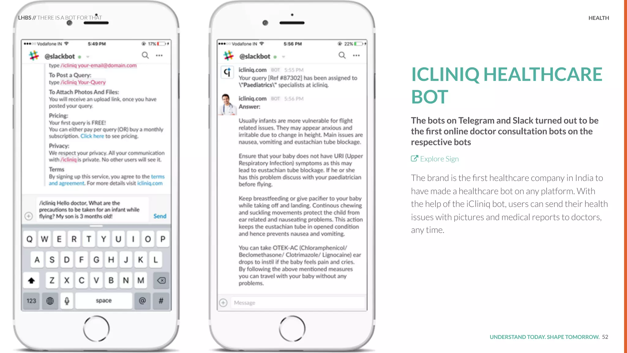 UNDERSTAND TODAY. SHAPE TOMORROW.Source:
REPORT TITLE // IMPLICATIONS. HEALTH
ICLINIQ HEALTHCARE
BOT
The bots on Telegram and Slack turned out to be
the ﬁrst online doctor consultation bots on the
respective bots
Explore Sign
The brand is the ﬁrst healthcare company in India to
have made a healthcare bot on any platform. With
the help of the iCliniq bot, users can send their health
issues with pictures and medical reports to doctors,
any time.
52
LHBS // THERE IS A BOT FOR THAT
 