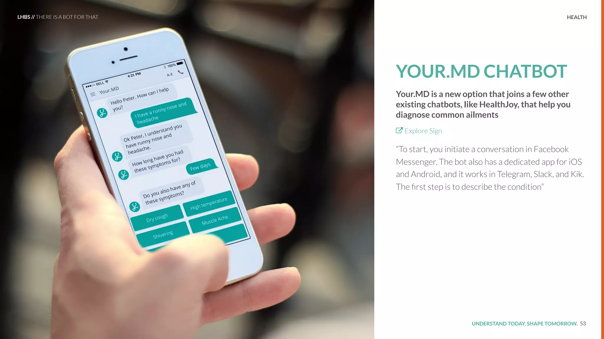 UNDERSTAND TODAY. SHAPE TOMORROW.Source:
YOUR.MD CHATBOT
Your.MD is a new option that joins a few other
existing chatbots, like HealthJoy, that help you
diagnose common ailments
Explore Sign
“To start, you initiate a conversation in Facebook
Messenger. The bot also has a dedicated app for iOS
and Android, and it works in Telegram, Slack, and Kik.
The ﬁrst step is to describe the condition”
53
LHBS // THERE IS A BOT FOR THAT HEALTH
 
