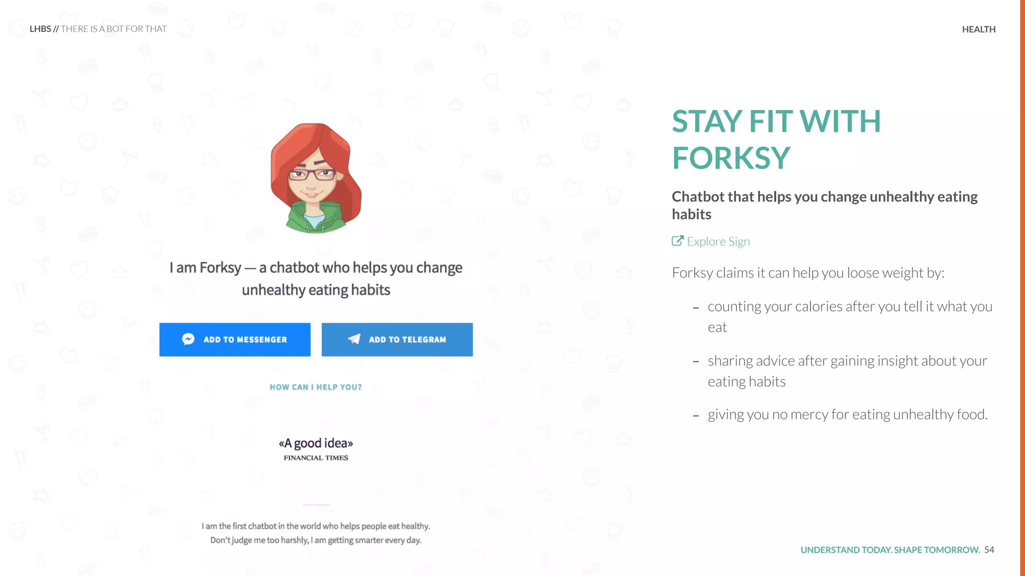 UNDERSTAND TODAY. SHAPE TOMORROW.Source:
STAY FIT WITH
FORKSY
Chatbot that helps you change unhealthy eating
habits
Explore Sign
Forksy claims it can help you loose weight by:
- counting your calories after you tell it what you
eat
- sharing advice after gaining insight about your
eating habits
- giving you no mercy for eating unhealthy food.
54
LHBS // THERE IS A BOT FOR THAT HEALTH
 