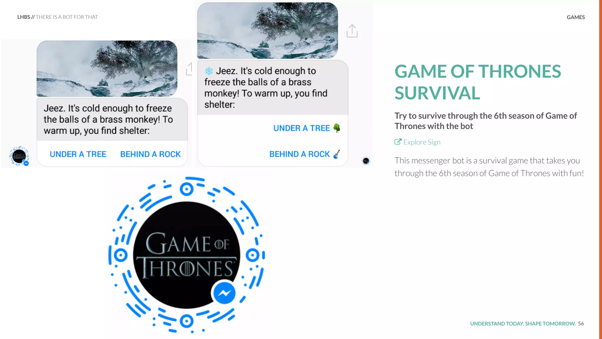 UNDERSTAND TODAY. SHAPE TOMORROW.Source:
GAMES
GAME OF THRONES
SURVIVAL
Try to survive through the 6th season of Game of
Thrones with the bot
Explore Sign
This messenger bot is a survival game that takes you
through the 6th season of Game of Thrones with fun!
56
LHBS // THERE IS A BOT FOR THAT
 