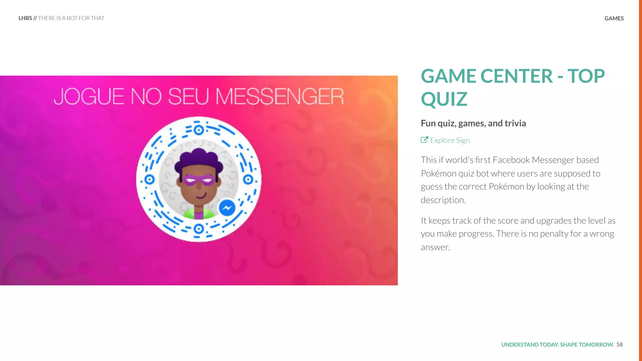 UNDERSTAND TODAY. SHAPE TOMORROW.Source:
GAME CENTER - TOP
QUIZ
Fun quiz, games, and trivia
Explore Sign
This if world's ﬁrst Facebook Messenger based
Pokémon quiz bot where users are supposed to
guess the correct Pokémon by looking at the
description.
It keeps track of the score and upgrades the level as
you make progress. There is no penalty for a wrong
answer.
58
LHBS // THERE IS A BOT FOR THAT GAMES
 