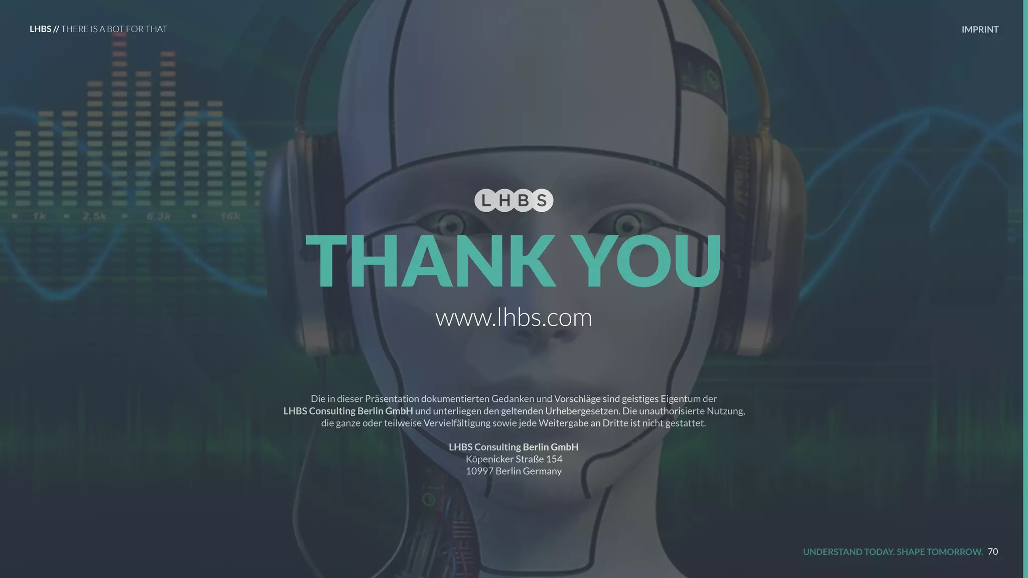 Die in dieser Präsentation dokumentierten Gedanken und Vorschläge sind geistiges Eigentum der  
LHBS Consulting Berlin GmbH und unterliegen den geltenden Urhebergesetzen. Die unauthorisierte Nutzung,  
die ganze oder teilweise Vervielfältigung sowie jede Weitergabe an Dritte ist nicht gestattet.
LHBS Consulting Berlin GmbH
Köpenicker Straße 154 
10997 Berlin Germany  
IMPRINT
UNDERSTAND TODAY. SHAPE TOMORROW.
www.lhbs.com
THANK YOU
70
LHBS // THERE IS A BOT FOR THAT
 
