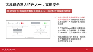 區塊鏈的三⼤大特⾊色之⼀一：⾼高度安全
10
關鍵技術 3: 橢圓曲線數位簽章演算法，加上配對的公鑰和私鑰
• 加密⼀一個訊息需要有配對的⼀一個私
鑰和⼀一個公鑰。我們使⽤用私鑰將訊
息加密簽章，再⽤用公鑰將收到的訊
息解開。
• 我們可以⽤用 hash 函數從私鑰得出公
鑰，私鑰之於公鑰就好⽐比原始資料
之於hash 值，從公鑰難以推回私鑰。
• 相較於傳統的 RSA 加密法，相同⻑⾧長
度的橢圓曲線數位簽章演算法
(ECDSA)更難破解。
 