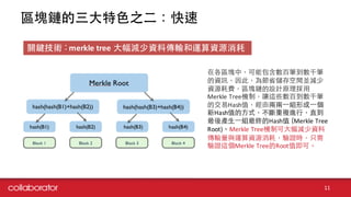 區塊鏈的三⼤大特⾊色之⼆二：快速
11
在各區塊中，可能包含數百筆到數千筆
的資訊，因此，為節省儲存空間並減少
資源耗費，區塊鏈的設計原理採⽤用
Merkle Tree機制，讓這些數百到數千筆
的交易Hash值，經由兩兩⼀一組形成⼀一個
新Hash值的⽅方式，不斷重複進⾏行，直到
最後產⽣生⼀一組最終的Hash值 (Merkle Tree	
  
Root)。Merkle Tree機制可⼤大幅減少資料
傳輸量與運算資源消耗，驗證時，只需
驗證這個Merkle Tree的Root值即可。
關鍵技術 : merkle tree ⼤大幅減少資料傳輸和運算資源消耗
 
