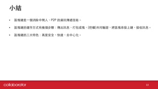 ⼩小結
13
• 區塊鏈是⼀一個消除中間⼈人、P2P 的資訊傳遞技術。
• 區塊鏈的運作⽅方式有幾個步驟：傳出訊息、打包成塊、(挖礦)共同驗證、將區塊串接上鏈、接收訊息。
• 區塊鏈的三⼤大特⾊色：⾼高度安全、快速、去中⼼心化。
 