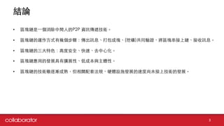 結論
3
• 區塊鏈是⼀一個消除中間⼈人的P2P 資訊傳遞技術。
• 區塊鏈的運作⽅方式有幾個步驟：傳出訊息、打包成塊、(挖礦)共同驗證、將區塊串接上鏈、接收訊息。
• 區塊鏈的三⼤大特⾊色：⾼高度安全、快速、去中⼼心化。
• 區塊鏈應⽤用的發展具有擴展性、低成本與主體性。
• 區塊鏈的技術雖逐漸成熟，但相關配套法規、硬體設施發展的速度尚未接上技術的發展。
 