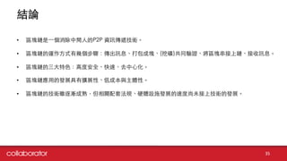 結論
35
• 區塊鏈是⼀一個消除中間⼈人的P2P 資訊傳遞技術。
• 區塊鏈的運作⽅方式有幾個步驟：傳出訊息、打包成塊、(挖礦)共同驗證、將區塊串接上鏈、接收訊息。
• 區塊鏈的三⼤大特⾊色：⾼高度安全、快速、去中⼼心化。
• 區塊鏈應⽤用的發展具有擴展性、低成本與主體性。
• 區塊鏈的技術雖逐漸成熟，但相關配套法規、硬體設施發展的速度尚未接上技術的發展。
 