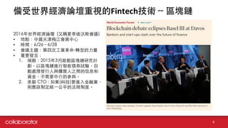 備受世界經濟論壇重視的Fintech技術 -- 區塊鏈
4
2016年世界經濟論壇 (⼜又稱夏季達沃斯會議)
• 地點：中國天津梅江會展中⼼心
• 時間：6/26 – 6/28
• 會議主題：第四次⼯工業⾰革命-轉型的⼒力量
• 重要發⾔言：
1. 瑞銀：2015年3⽉月啟動區塊鏈研究計
劃，以區塊鏈進⾏行智能債券試驗，⾃自
動處理發⾏行⼈人與購買⼈人之間的信息和
資⾦金，不需要中介的參與。
2. 美銀 CTO : 如果(科技)要進⼊入⾦金融業，
則應該制定統⼀一公平的法規制度。
 