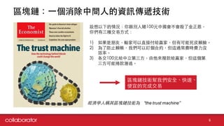 區塊鏈：⼀一個消除中間⼈人的資訊傳遞技術
6
經濟學⼈人稱其區塊鏈技術為 “the  trust  machine”
設想以下的情況：你跟別⼈人賭100元中國會不會殺了⾦金正恩，
你們有三種交易⽅方式：
1) 如果是朋友，輸家可以直接付給贏家，但有可能死⽪皮賴臉。
2) 為了防⽌止賴帳，我們可以訂個合約，但這通常費時費⼒力沒
效率。
3) 各交100元給中⽴立第三⽅方，由他來撥款給贏家，但這個第
三⽅方可能捲款潛逃。
區塊鏈技術幫我們安全、快速、
便宜的完成交易
 