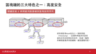 區塊鏈的三⼤大特⾊色之⼀一：⾼高度安全
9
關鍵技術 2: 時間戳伺服器確保區塊按照序列
將每個區塊Hash後加上⼀一個時間戳
（Timestamp），這個時間戳⽤用來證明
資料在特定時間的有效性，形成⼀一個⽤用
來確保區塊序列的鏈條，避免重複付款。
 