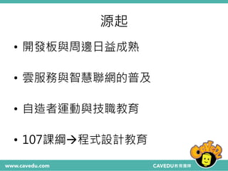 源起
• 開發板與周邊日益成熟
• 雲服務與智慧聯網的普及
• 自造者運動與技職教育
• 107課綱程式設計教育
 