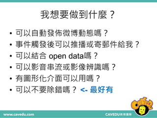 我想要做到什麼？
• 可以自動發佈微博動態嗎？
• 事件觸發後可以推播或寄郵件給我？
• 可以結合 open data嗎？
• 可以影音串流或影像辨識嗎？
• 有圖形化介面可以用嗎？
• 可以不要除錯嗎？ <- 最好有
 