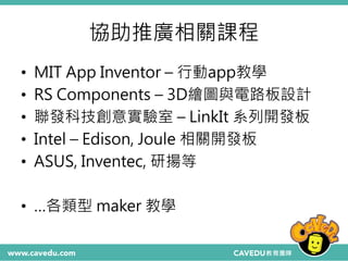 協助推廣相關課程
• MIT App Inventor – 行動app教學
• RS Components – 3D繪圖與電路板設計
• 聯發科技創意實驗室 – LinkIt 系列開發板
• Intel – Edison, Joule 相關開發板
• ASUS, Inventec, 研揚等
• …各類型 maker 教學
 