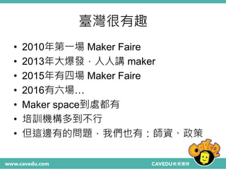 臺灣很有趣
• 2010年第一場 Maker Faire
• 2013年大爆發，人人講 maker
• 2015年有四場 Maker Faire
• 2016有六場…
• Maker space到處都有
• 培訓機構多到不行
• 但這邊有的問題，我們也有：師資、政策
 