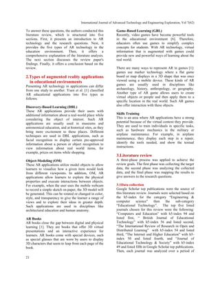 International Journal of Advanced Technology and Engineering Exploration, Vol 7(62)
21
To answer these questions, the authors conducted this
literature review, which is structured into five
sections. First, it presents an introduction to AR
technology and the research questions. Nest, it
provides the five types of AR technology in the
education environment. Then, it offers a
comprehensive explanation of the literature analysis.
The next section discusses the review paper's
findings. Finally, it offers a conclusion based on the
review.
2.Types of augmented reality applications
in educational environments
Presenting AR technology in applications can differ
from one study to another. Yuen et al. [1] classified
AR educational applications into five types as
follows:
Discovery-Based Learning (DBL)
These AR applications provide their users with
additional information about a real-world place while
considering the object of interest. Such AR
applications are usually used in museums and
astronomical education, and at historical sites, as they
bring more excitement to these places. Different
techniques are used in DBL applications, such as
facial recognition to display certain pre-approved
information about a person or object recognition to
view information about real world items, for
example, prices on items while shopping.
Object-Modeling (OM)
These AR applications utilize model objects to allow
learners to visualize how a given item would look
from different viewpoints. In addition, OM, AR
applications allow learners to explore the physical
properties and execute interactions between objects.
For example, when the user uses the mobile webcam
to record a simple sketch on paper, the 3D model will
be generated. This can be rotated or changed in color,
style, and transparency to give the learner a range of
views and to explore their ideas in greater depth.
Such applications are used in disciplines like
architectural education and human anatomy.
AR Books
AR books close the gap between digital and physical
learning [1]. They are books that offer 3D virtual
presentations and an interactive experience for
learners. AR books come with special devices, such
as special glasses that are worn by users to display
3D characters that seem to leap from each page of the
book.
Game-Based Learning (GBL)
Recently, video games have become powerful tools
in the educational environment [6]. Therefore,
educators often use games to simplify complex
concepts for students. With AR technology, virtual
information that is augmented with games could
provide new and powerful ways of learning about the
real world.
There are many ways to represent AR in games [1]:
games use marker technology where a flat game
board or map displays in a 3D shape that was once
viewed using a mobile device. These kinds of AR
games are usually used in disciplines like
archaeology, history, anthropology, or geography.
Another type of AR game allows users to create
virtual objects or people and then apply them to a
specific location in the real world. Such AR games
also offer interaction with these objects.
Skills Training
This is an area where AR applications have a strong
potential because of the virtual context they provide.
They are used to train individuals in specific tasks,
such as hardware mechanics in the military or
airplane maintenance. For example, in airplane
maintenance, they display each step in a repair,
identify the tools needed, and show the textual
instructions.
3.Literature review
A three-phase process was applied to achieve the
review goals. The first phase was collecting the target
data, the second phase was analyzing the collected
data, and the final phase was mapping the results to
give answers to the research questions.
3.1Data collection
Google Scholar top publications were the source of
this literature review. Journals were selected based on
the h5-index for the category “Engineering &
computer science” then the sub-category
“Educational Technology”. The top five listed
journals chosen for this review were the following:
“Computers and Education” with h5-index 94 and
listed first, “ British Journal of Educational
Technology” with h5-index 56 and listed second,
“The International Review of Research in Open and
Distributed Learning” with h5-index 54 and listed
third, “The Internet and Higher Education” with h5-
index 50 and listed fourth, and “Journal of
Educational Technology & Society” with h5-index
49 and listed fifth in Google Scholar top publications.
Then, each journal was analyzed over a period of
 