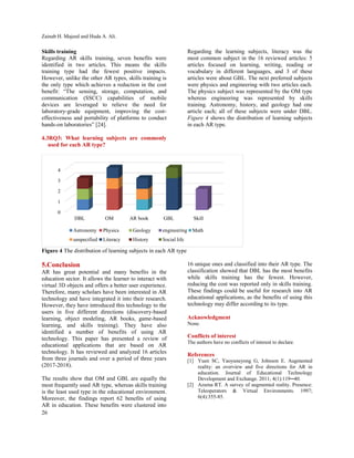 Zainab H. Majeed and Huda A. Ali.
26
Skills training
Regarding AR skills training, seven benefits were
identified in two articles. This means the skills
training type had the fewest positive impacts.
However, unlike the other AR types, skills training is
the only type which achieves a reduction in the cost
benefit: “The sensing, storage, computation, and
communication (SSCC) capabilities of mobile
devices are leveraged to relieve the need for
laboratory-grade equipment, improving the cost-
effectiveness and portability of platforms to conduct
hands-on laboratories” [24].
4.3RQ3: What learning subjects are commonly
used for each AR type?
Regarding the learning subjects, literacy was the
most common subject in the 16 reviewed articles: 5
articles focused on learning, writing, reading or
vocabulary in different languages, and 3 of these
articles were about GBL. The next preferred subjects
were physics and engineering with two articles each.
The physics subject was represented by the OM type
whereas engineering was represented by skills
training. Astronomy, history, and geology had one
article each; all of these subjects were under DBL.
Figure 4 shows the distribution of learning subjects
in each AR type.
Figure 4 The distribution of learning subjects in each AR type
5.Conclusion
AR has great potential and many benefits in the
education sector. It allows the learner to interact with
virtual 3D objects and offers a better user experience.
Therefore, many scholars have been interested in AR
technology and have integrated it into their research.
However, they have introduced this technology to the
users in five different directions (discovery-based
learning, object modeling, AR books, game-based
learning, and skills training). They have also
identified a number of benefits of using AR
technology. This paper has presented a review of
educational applications that are based on AR
technology. It has reviewed and analyzed 16 articles
from three journals and over a period of three years
(2017-2018).
The results show that OM and GBL are equally the
most frequently used AR type, whereas skills training
is the least used type in the educational environment.
Moreover, the findings report 62 benefits of using
AR in education. These benefits were clustered into
16 unique ones and classified into their AR type. The
classification showed that DBL has the most benefits
while skills training has the fewest. However,
reducing the cost was reported only in skills training.
These findings could be useful for research into AR
educational applications, as the benefits of using this
technology may differ according to its type.
Acknowledgment
None.
Conflicts of interest
The authors have no conflicts of interest to declare.
References
[1] Yuen SC, Yaoyuneyong G, Johnson E. Augmented
reality: an overview and five directions for AR in
education. Journal of Educational Technology
Development and Exchange. 2011; 4(1):119─40.
[2] Azuma RT. A survey of augmented reality. Presence:
Teleoperators & Virtual Environments. 1997;
6(4):355-85.
0
1
2
3
4
DBL OM AR book GBL Skill
Astronomy Physics Geology engineering Math
unspecified Literacy History Social life
 