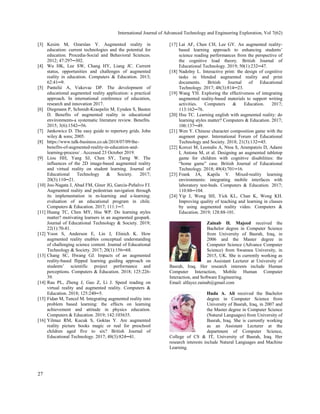 International Journal of Advanced Technology and Engineering Exploration, Vol 7(62)
27
[3] Kesim M, Ozarslan Y. Augmented reality in
education: current technologies and the potential for
education. Procedia-Social and Behavioral Sciences.
2012; 47:297─302.
[4] Wu HK, Lee SW, Chang HY, Liang JC. Current
status, opportunities and challenges of augmented
reality in education. Computers & Education. 2013;
62:41─9.
[5] Pantelić A, Vukovac DP. The development of
educational augmented reality application: a practical
approach. In international conference of education,
research and innovation 2017.
[6] Diegmann P, Schmidt-Kraepelin M, Eynden S, Basten
D. Benefits of augmented reality in educational
environments-a systematic literature review. Benefits.
2015; 3(6):1542─56.
[7] Jankowicz D. The easy guide to repertory grids. John
wiley & sons; 2005.
[8] https://www.talk-business.co.uk/2018/07/09/the-
benefits-of-augmented-reality-in-education-and-
learning-process/ . Accessed 23 October 2019.
[9] Liou HH, Yang SJ, Chen SY, Tarng W. The
influences of the 2D image-based augmented reality
and virtual reality on student learning. Journal of
Educational Technology & Society. 2017;
20(3):110─21.
[10] Joo-Nagata J, Abad FM, Giner JG, García-Peñalvo FJ.
Augmented reality and pedestrian navigation through
its implementation in m-learning and e-learning:
evaluation of an educational program in chile.
Computers & Education. 2017; 111:1─7.
[11] Huang TC, Chen MY, Hsu WP. Do learning styles
matter? motivating learners in an augmented geopark.
Journal of Educational Technology & Society. 2019;
22(1):70-81.
[12] Yoon S, Anderson E, Lin J, Elinich K. How
augmented reality enables conceptual understanding
of challenging science content. Journal of Educational
Technology & Society. 2017; 20(1):156─68.
[13] Chang SC, Hwang GJ. Impacts of an augmented
reality-based flipped learning guiding approach on
students’ scientific project performance and
perceptions. Computers & Education. 2018; 125:226-
39.
[14] Rau PL, Zheng J, Guo Z, Li J. Speed reading on
virtual reality and augmented reality. Computers &
Education. 2018; 125:240─5.
[15] Fidan M, Tuncel M. Integrating augmented reality into
problem based learning: the effects on learning
achievement and attitude in physics education.
Computers & Education. 2019; 142:103635.
[16] Yilmaz RM, Kucuk S, Goktas Y. Are augmented
reality picture books magic or real for preschool
children aged five to six? British Journal of
Educational Technology. 2017; 48(3):824─41.
[17] Lai AF, Chen CH, Lee GY. An augmented reality‐
based learning approach to enhancing students’
science reading performances from the perspective of
the cognitive load theory. British Journal of
Educational Technology. 2019; 50(1):232─47.
[18] Nadolny L. Interactive print: the design of cognitive
tasks in blended augmented reality and print
documents. British Journal of Educational
Technology. 2017; 48(3):814─23.
[19] Wang YH. Exploring the effectiveness of integrating
augmented reality-based materials to support writing
activities. Computers & Education. 2017;
113:162─76.
[20] Hsu TC. Learning english with augmented reality: do
learning styles matter? Computers & Education. 2017;
106:137─49.
[21] Wen Y. Chinese character composition game with the
augment paper. International Forum of Educational
Technology and Society. 2018; 21(3):132─45.
[22] Korozi M, Leonidis A, Ntoa S, Arampatzis D, Adami
I, Antona M, et al. Designing an augmented tabletop
game for children with cognitive disabilities: the
“home game” case. British Journal of Educational
Technology. 2018; 49(4):701─16.
[23] Frank JA, Kapila V. Mixed-reality learning
environments: integrating mobile interfaces with
laboratory test-beds. Computers & Education. 2017;
110:88─104.
[24] Yip J, Wong SH, Yick KL, Chan K, Wong KH.
Improving quality of teaching and learning in classes
by using augmented reality video. Computers &
Education. 2019; 128:88-101.
Zainab H. Majeed received the
Bachelor degree in Computer Science
from University of Basrah, Iraq, in
2006 and the Master degree in
Computer Science (Advance Computer
Science) from Swansea University, in
2015, UK. She is currently working as
an Assistant Lecturer at University of
Basrah, Iraq. Her research interests include Human
Computer Interaction, Mobile Human Computer
Interaction, and Software Engineering.
Email: alfayez.zainab@gmail.com
Huda A. Ali received the Bachelor
degree in Computer Science from
University of Basrah, Iraq, in 2007 and
the Master degree in Computer Science
(Natural Languages) from University of
Basrah, Iraq. She is currently working
as an Assistant Lecturer at the
department of Computer Science,
College of CS & IT, University of Basrah, Iraq. Her
research interests include Natural Languages and Machine
Learning.
 