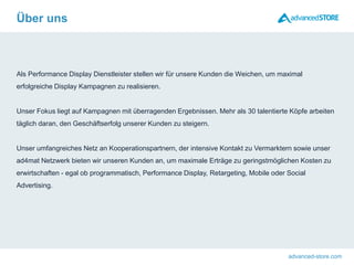 advanced-store.com
Als Performance Display Dienstleister stellen wir für unsere Kunden die Weichen, um maximal
erfolgreiche Display Kampagnen zu realisieren.
Unser Fokus liegt auf Kampagnen mit überragenden Ergebnissen. Mehr als 30 talentierte Köpfe arbeiten
täglich daran, den Geschäftserfolg unserer Kunden zu steigern.
Unser umfangreiches Netz an Kooperationspartnern, der intensive Kontakt zu Vermarktern sowie unser
ad4mat Netzwerk bieten wir unseren Kunden an, um maximale Erträge zu geringstmöglichen Kosten zu
erwirtschaften - egal ob programmatisch, Performance Display, Retargeting, Mobile oder Social
Advertising.
Über uns
 