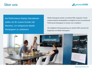advanced-store.com
Als Performance Display Dienstleister
stellen wir für unsere Kunden die
Weichen, um erfolgreiche Mobile
Kampagnen zu realisieren.
Mobile Kampagnen werden via ad4mat ONE umgesetzt. Unsere
programmatische Werbeplattform ermöglicht es hoch konvertierende
Performance-Kampagnen zu buchen und zu skalieren.
Die intelligente Werbeausspielung von ad4mat ONE maximiert die
Ergebnisse von Mobile Kampagnen.
Über uns
 