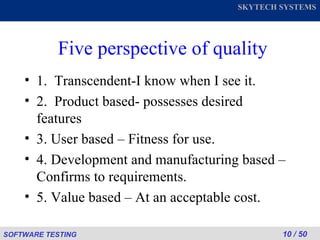 Five perspective of quality 1.  Transcendent-I know when I see it. 2.  Product based- possesses desired features 3. User based – Fitness for use. 4. Development and manufacturing based – Confirms to requirements. 5. Value based – At an acceptable cost. 