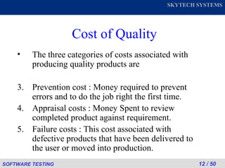 Cost of Quality The three categories of costs associated with producing quality products are Prevention cost : Money required to prevent errors and to do the job right the first time. Appraisal costs : Money Spent to review completed product against requirement. Failure costs : This cost associated with defective products that have been delivered to the user or moved into production. 