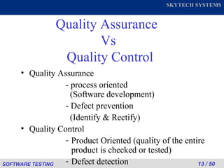 Quality Assurance  Vs  Quality Control Quality Assurance  - process oriented        (Software development) - Defect prevention    (Identify & Rectify)  Quality Control Product Oriented (quality of the entire product is checked or tested) Defect detection 