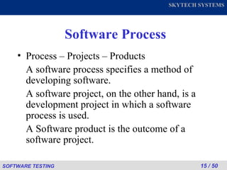 Software Process Process – Projects – Products  A software process specifies a method of developing software. A software project, on the other hand, is a development project in which a software process is used. A Software product is the outcome of a software project. 