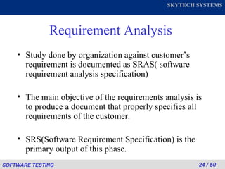 Requirement Analysis Study done by organization against customer’s requirement is documented as SRAS( software requirement analysis specification) The main objective of the requirements analysis is to produce a document that properly specifies all requirements of the customer.  SRS(Software Requirement Specification) is the primary output of this phase. 
