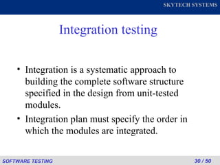 Integration testing Integration is a systematic approach to building the complete software structure specified in the design from unit-tested modules. Integration plan must specify the order in which the modules are integrated. 