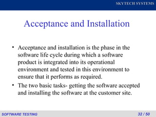 Acceptance and Installation Acceptance and installation is the phase in the software life cycle during which a software product is integrated into its operational environment and tested in this environment to ensure that it performs as required. The two basic tasks- getting the software accepted and installing the software at the customer site. 