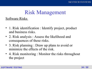 Risk Management Software Risks  1. Risk identification : Identify project, product and business risks. 2. Risk analysis : Assess the likelihood and consequences of these risks. 3. Risk planning : Draw up plans to avoid or minimize the effects of the risk. 4. Risk monitoring : Monitor the risks throughout the project 