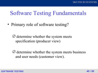 Software Testing Fundamentals Primary role of software testing? determine whether the system meets specification (producer view) determine whether the system meets business and user needs (customer view). 