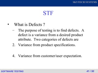 STF What is Defects ? The purpose of testing is to find defects.  A defect is a variance from a desired product attribute.  Two categories of defects are Variance from product specifications. Variance from customer/user expectation. 