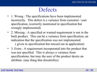 Defects 1. Wrong : The specifications have been implemented incorrectly.  This defect is a variance from customer / user specification. (correctly mentioned in specification but wrongly implemented) 2. Missing : A specified or wanted requirement is not in the built product.  This can be a variance from specification, an indication that the specification was not implemented.  ( given in specification but missed out in application) 3. Extra : A requirement incorporated into the product that was not specified.  This is always a variance from specifications, but may the user of the product desire an attribute. (any thing that dissatisfies) 
