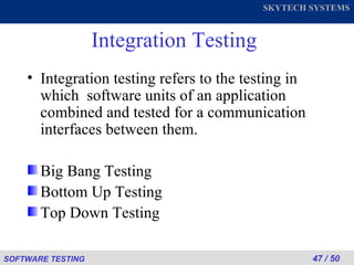 Integration Testing Integration testing refers to the testing in which  software units of an application combined and tested for a communication interfaces between them. Big Bang Testing Bottom Up Testing Top Down Testing 